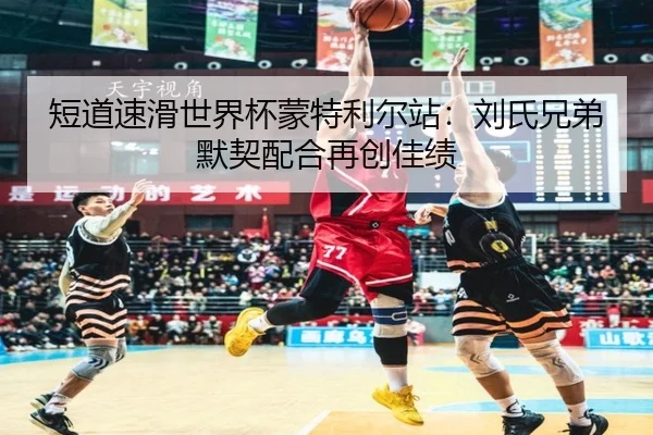 短道速滑世界杯蒙特利尔站：刘氏兄弟默契配合再创佳绩