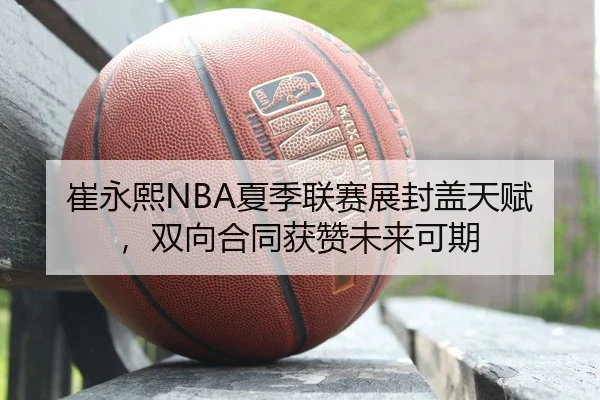崔永熙NBA夏季联赛展封盖天赋，双向合同获赞未来可期