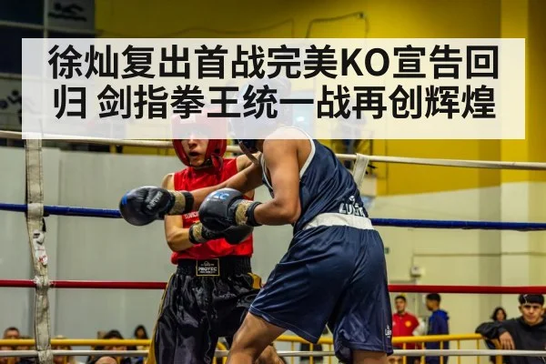 徐灿复出首战完美KO宣告回归 剑指拳王统一战再创辉煌