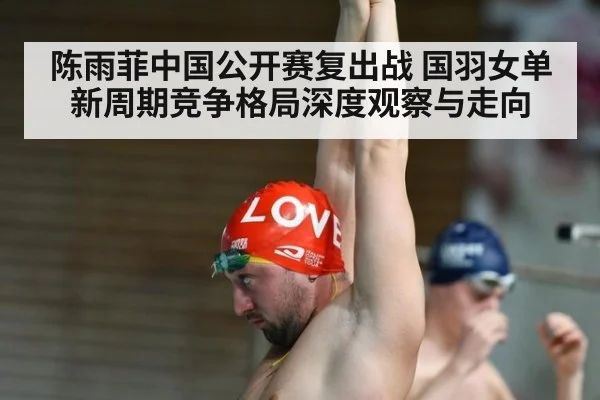 陈雨菲中国公开赛复出战 国羽女单新周期竞争格局深度观察与走向